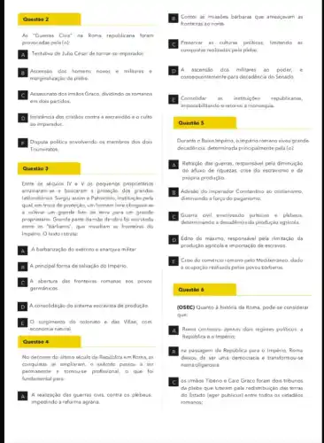 A Tentativa de Julio César de tornar-se imperador.
B
C
em dois partidos.
Assassinato dos irmãos Graco dividindo os romanos
D
ao imperador.
Insistencia dos cristãos contra a escravidão e o culto
F
Triunviratos.
Disputa politica envolvendo os membros dos dois
A
B
C
D A consolidação do sistema escravista de produção
E
economia natural.
surgimento do colonato e das Villae, com
Conter as invasões bárbaras que ameaçavam as
fronteiras ao norte.
C
D
E
B
Guerra civil envolvendo patricios e plebeus.
determinando a decadência da produção agricola.
D
E
(OSEC) Quanto à história de Roma, pode-se considerar
que:
Roma conheceu apenas dois regimes politicos: a
República e o Império;
B na passagem da República para o Império, Roma
deixou de ser uma democracia e transformou-se
numa oligarquia
C