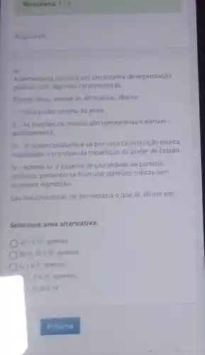 Tentativas: 1/3
Arquivos
4)
A democracia consiste em um sistema de organização
politica, com algumas caracteristicas
Diante disso, analise as afirmativas abaixo:
1- Todo poder emana do povo
II-As funcoes de mando sao temporárias e eletivas -
politicamente.
III-A ordem estabelece-se por uma Constituição escrita,
respeitado o principio da tripartição do poder de Estado.
N-Admite-se o sistema de pluralidade de partidos
politicos, podendo-se formular opinioes criticas sem
qualquer repressào.
Sao caracteristicas da democracia o que se afirma em
Selecione uma alternativa:
a) I e III. apenas.
bj II,IIIin N, apenas.
c) 1ell, apenas.
) I ll e III, apenas.
I. II, III e IV