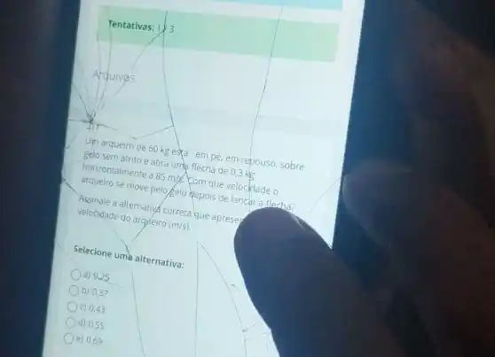 Tentativas: 1/3
square 
Arquivos
Um arqueiro de 60 kg esta'em pé em repouso, sobre
gelo sem atrito e atir uma flecha de 03 kle
horizontalmente a
85m/s
Com que velocidade o
se move pelo gelo depois de lancara flecha?
velopales alternative correta que aprese
velocrdade do arqueiro
(m/s)
Selecione ume alternativa:
a) 0,25
b) 0,37
C) 0,43
d) 0,55
e) 0,69