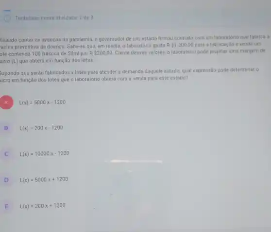 Tentativas nessa atividade: 2 de 3
/isando conter os avanços da pandemia, o governador de um estado firmou contrato com um laboratório que fabrica a
acina preventiva da doença. Sabe-se que, em média, o laboratório gasta R 1.200,00 para a fabricação e vende um
ote contendo 100 frascos de 50ml por R 200,00 Ciente desses valores, 0 laboratório pode projetar uma margem de
ucro (L) que obterá em função dos lotes
Supondo que serão fabricados x lotes para atender a demanda daquele estado, qual expressão pode determinar o
ucro em função dos lotes que o laboratório obterá com a venda para este estado?
) L(x)=5000x-1200
B L(x)=200x-1200 B
C L(x)=10000x-1200 c
D L(x)=5000x+1200
E L(x)=200x+1200