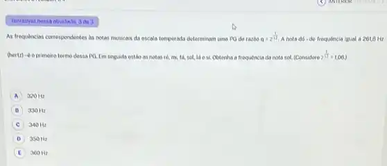 Tentativas nessa atividade: 3 do 3
As frequências correspondentes as notas musicais da escala temperada determinam uma PO do razbo q=2^(1)/(12) A nota dó-do frequência igual a 261,6 Hz
(hertz)-do primeiro termo dessa PQ. Em soguida estão as notas ro.mi, tá, sol, lá o si. Obtenha a frequência da nota sol. (Considere 2^(1)/(12)=1,06
A 320 Hz
B 330 Hz
C 340 Hz
D 350 Hz
E 360 Hz