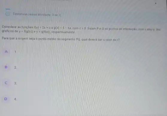 Tentativas nessa atividade 3 de 3
Considere as funções f(x)=2x+c e g(x)=5-6x com cgt 0 Sejam Pe Q os pontos de interseção com o eixo y,dos
gráficos de y=f(g(x)) e y=g(f(x)) respectivamente.
Para que a origem seja o ponto médio do segmento PQ, qual deverá ser o valor de c?
A 1.
B
2.
3.
D
4.