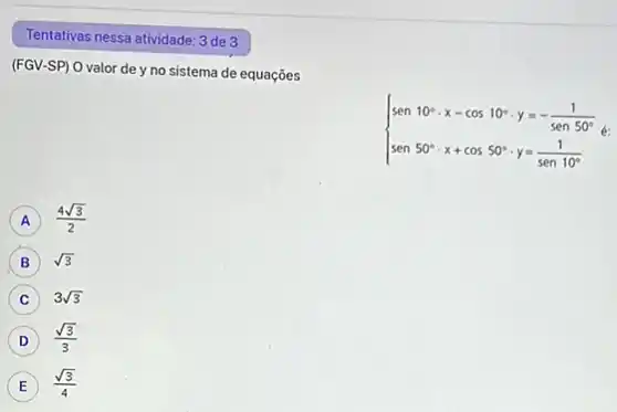 Tentativas nessa atividade: 3 de 3
(FGV-SP) O valor de y no sistema de equaçōes
 ) sen10^circ cdot x-cos10^circ cdot y=-(1)/(sen50^circ ) sen50^{
A (4sqrt (3))/(2)
B sqrt (3)
C 3sqrt (3)
D (sqrt (3))/(3)
E (sqrt (3))/(4)