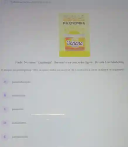 Tentativas nessa atividade: 3 de 3
Fonte: No ntmo "Ragatanga", Doriana lança campanha digital - Revista Live Marketing
0 slogan da propaganda 'Olha la quem brilha na cozinha'foi construido a partir da figura de linguagem
A personificaçǎo
B metonimia B
C paradoxo
D eutemismo
E comparação