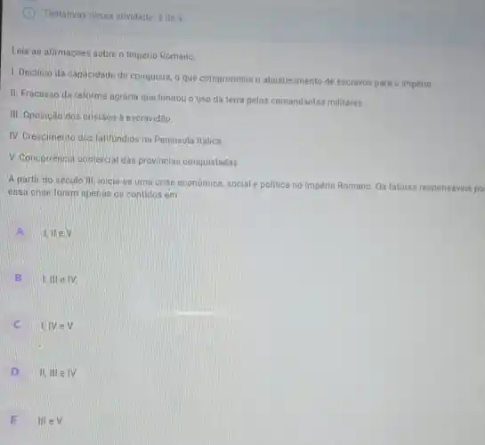 Tentativas nessa atividade: 3 de 3
Leia as afirmações sobre o Império Romano
1. Declinio da capacidade de conquista, o que comprometia o abastecimento de escravos para o império.
II. Fracasso da reforma agrária que limitou o uso da terra pelos comandantes militares.
III. Oposição dos cristãos à escravidão.
IV. Crescimento dos latifundios na Peninsula Itálica.
V. Concorrencia comercial das provincias conquistadas.
A partir do seculo III. inicia-se uma crise econômica, social e politica no Império Romano. Os fatores responsáveis po
essa crise foram apenas os contidos em
A
i,llev
B .
I, III e IV
C
I,IV eV
D
II, III e IV
E
III e V.