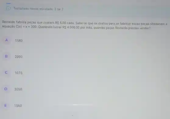 Tentativas nessa atividade: 3 de 3
Reinaldo fabrica peças que custam R 5,00 cada. Sabe-se que os custos para se fabricar essas peças obedecem a
equação C(x)=x+300 Querendo lucrar R 4.000,00 por mês, quantas peças Reinaldo precisa vender?
A
1580.
B
2300.
C
1075.
D
3050.
E
1560.