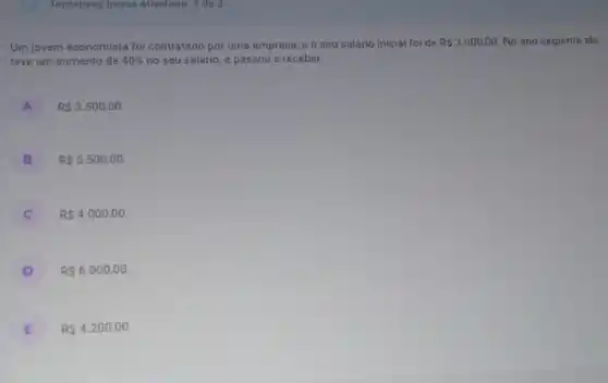 Tentativas nessa atividade 3 de 3
Um jovem economista foi contratado por uma empresa, e o seu salário inicial foi de RS3.000,00 No ano seguinte ele
teve um aumento de 40%  no seu salário, e passou a receber:
A RS3.500,00
B RS5.500,00
C RS4.000,00
D R 6.000,00
E RS4.200,00