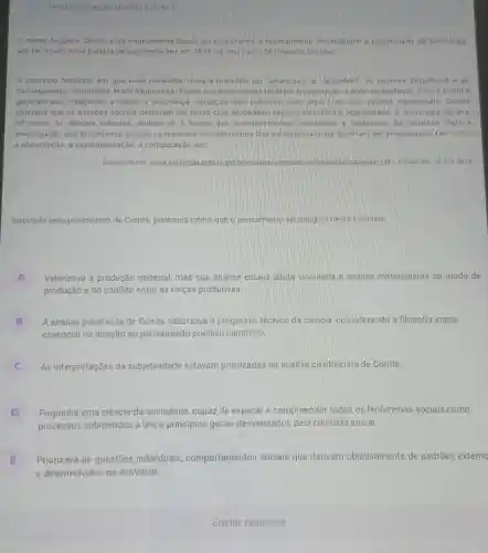 Tentativas nessa atividade 3de 3
nome Auguste Comte está intimamente ligado ao positivismo e normalmente the atribuem a paternidade da Sociologia
por terusado essa palavra pela primeira vez em 1839. no seu curso de Filosofia Positiva.
contexto historico em que esse pensador viveu é marcado por "anarqulas e "desordem" os regimes despóticos e as
consequentes revoluçōes eram frequentes. Esses acontecimentos levaram a população a uma insatisfação com a politica
generalizada, chegando a beirar a descrenca Situação que culminou com uma crise dos valores tradicionals. Comte
defendia que os estudos socials deveriam ser feitos com verdadeiro espirito clentifico e objetividade. A sociologia deveria
tal como as demais ciências, dedicar-se à busca dos acontecimentos constantes e repetitivos da natureza. Para a
investigação dos fenomenos socials os mesmos procedimentos das ciénclas naturais deveriam ser empregados, tais como
a observação, a experimentação, a comparação, etc
Disponivel em: swww.sociologis seed.pr.gov.br/module	udo/conteude ?conteudo=159 159> Acesso em:15 nov 2016
Inspirada pelo positivismo de Comte, podemos inferir que o pensamento sociológico neste contexto:
A
produção e do conflito entre as forças produtivas.
Valorizava a produção material, mas sua análise estava ainda vinculada a análise materialistas do modo de
B
essencial na direção do pensamento positivo cientifico
A análise positivista de Comte valorizava o progresso técnico da ciência, considerando a filosofia etapa
As interpretações da subjetividade estavam priorizadas na análise cientificista de Comte
C c
D Propunha uma ciência da sociedade, capaz de explicar e compreender todos os fenômenos sociais como
processos submetidos a leis e princípios gerais desvendados pelo cientista social
E
e desenvolvidos no individuo.
Priorizava as questōes individuais comportamentos sociais que derivam objetivamente de padrões externo
IE