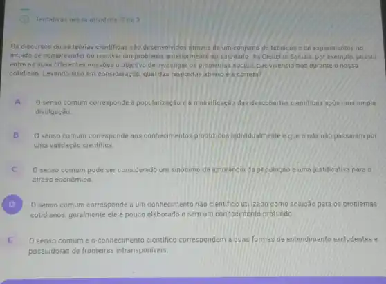 Tentativas nessa atividade:de 3
Os discursos ou as teorias cientificas são desenvolvidos através de um conjunto de técnicas e de experimentos no
intuido de compreender ou resolver um problema anteriormente apresentado As Ciencias Sociais, por exemplo, possui
entre as suas diferentes missões o objetivo de investigar os problemas sociais que vivenciamos durante o nosso
cotidiano. Levando isso em consideração, qual das respostas abaixo é a correta?
A
divulgação.
0 senso comum corresponde à popularização e à massificação das descobertas cientificas apos uma ampla .
B
uma validação cientifica.
0 senso comum corresponde aos conhecimentos produzidos individualmente e que ainda não passaram por
C O senso comum pode ser considerado um sinônimo da ignorância da população e uma justificativa para o
atraso econômico.
D ) O senso comum corresponde a um conhecimento não cientifico utilizado como solução para os problemas
cotidianos, geralmente ele é pouco elaborado e sem um conhecimento profundo
E
possuidoras de fronteiras intransponíveis.
senso comum e o conhecimento cientifico correspondem a duas formas de entendimento excludentes e