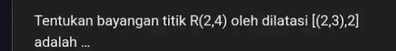 Tentukan bayangan titik R(2,4) oleh dilatasi [(2,3),2]
adalah __