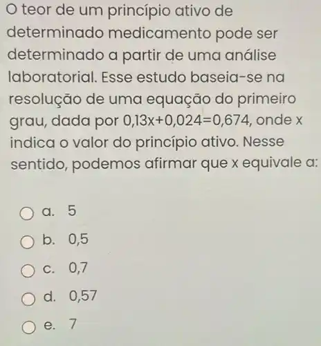 teor de um princípio ativo de
determino do medicam ento pode ser
determinado a partir de uma análise
laborator ial. Esse estudo baseia-se na
resolução de uma equação do primeiro
grau, dada por 0,13x+0,024=0,674 ondex
indica o valor do princípio ativo . Nesse
sentido , podemos afirmar que x equivale a:
a. 5
b. 0,5
c. 0,7
d. 0,57
e. 7