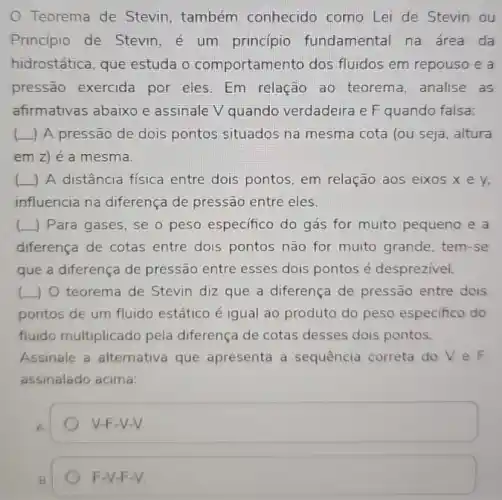 Teorema de Stevin também conhecido como Lei de Stevin ou
Principio de Stevin é um princípio fundamental na área da
hidrostática, que estuda o comportamento dos fluidos em repouso e a
pressão exercida por eles. Em relação ao teorema, analise as
afirmativas abaixo e assinale V quando verdadeira e F quando falsa:
(L) A pressão de dois pontos situados na mesma cota (ou seja , altura
em z) é a mesma.
( ) A distância fisica entre dois pontos em relação aos eixos xev.
influencia na diferença de pressão entre eles.
__ ) Para gases, se o peso especifico do gás for muito pequeno e a
diferença de cotas entre dois pontos não for muito grande, tem -se
que a diferença de pressão entre esses dois pontos é desprezivel.
(L) 0 teorema de Stevin diz que a diferença de pressão entre dois
pontos de um fluido estático é igual ao produto do peso especifico do
fluido multiplicado pela diferença de cotas desses dois pontos.
Assinale a alternativa que apresenta a sequência correta do V e F
assinalado acima:
A
V-F-V-V.
B
F-V-F-V.