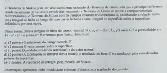 Teorema de Stokes pode ser visto como uma extensão do Teorema de Green, em que a principal diferença
reside no numero de variáveis envolvidas enquanto o Teorema de Green se aplica a campos vetoriais
bidimensionais, o Teorema de Stokes aborda campos vetoriais tridimensionais,enfatizando a relação entre
uma integral de linha ao longo de uma curva fechada c uma integral de superficie sobre a superficie
delimitada por essa curva.
Dessa forma, para a integral de linha do campo vetorial F(x,y,z)=(2x^2,3x,y^2) onde C é o paraboloide z=
16-x^2-y^2c o plano z=0 orientado para baixo determine:
a) (2 pontos) 0 rotacional do campo vetorial F.
b) (2 pontos) 0 vetor normal sobre a superficie.
c) (1 ponto) O produto escalar do rotacional e do vetor normal.
d) (2 pontos) A montagem da integral dupla usando o resultado do item C e a mudança para coordenadas
polares da superficie.
e) (3 pontos) A resolução da integral pelo método de Stokes.
Observação: apresentar todo o raciocínio e desenvolvimento na resolução da questão.