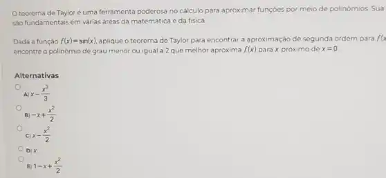 teorema de Taylor é uma ferramenta poderosa no cálculo para aproximar funções por meio de polinómios. Sua
são fundamentais em várias áreas da matemática e da fisica
Dada a função f(x)=sin(x) aplique o teorema de Taylor para encontrar a aproximação de segunda ordem para f(x
encontre o polinômio de grau menor ou igual:a 2 que melhor aproxima f(x) para x próximo de x=0
Alternativas
A) x-(x^3)/(3)
B) -x+(x^2)/(2)
C) x-(x^2)/(2)
D) X
E) 1-x+(x^2)/(2)