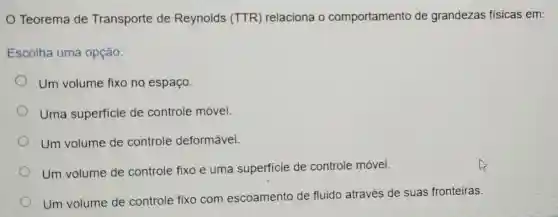 Teorema de Transporte de Reynolds (TTR)relaciona o comportamento de grandezas fisicas em:
Escolha uma opção:
Um volume fixo no espaço.
Uma superficie de controle móvel.
Um volume de controle deformável.
Um volume de controle fixo e uma superficie de controle móvel.
Um volume de controle fixo com escoamento de fluido através de suas fronteiras.