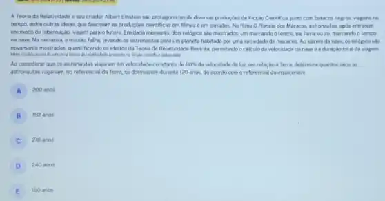 A Teoria da Relatividade e seu criador Albert Einstein sao protagonistas de diversas produççes de Ficção Cientifica junto com buracos negros viagens no
tempo, entre outras ideias que fascinam as produçōes cientificas em filmes e em seriados. No filme O Planeta dos Macacos astronautas, após entrarem
em modo de hibernação viajam para o futuro Em dado momento, dois relógios são mostrados: um marcando o tempo, na Terra; outro, marcando o tempo
na nave. Na narrativa.a missão falha, levando os astronautas para um planeta habitado por uma sociedade do macacos. Ao sairem da nave, os relogios sào
novamente mostrados, quantificando os efeitos da Teoria da Relatividade Restrita, permitindo cálculo da velocidade da nave e a duração total da viagem.
https://publicacoesific edu br/a teoria da relatividade presente na ficção cientifica (adaptada)
Ao considerar que os astronautas viajaram em velocidade constante de 80%  da velocidade da luz em relação à Terra.determine quantos anos os
astronautas viajariam, no referencial da Terra, se dormissem durante 120 anos, de acordo com o referencial da espaçonave.
A 200 anos
B 192 anos
216 anos
D 240 anos
E 150 anos