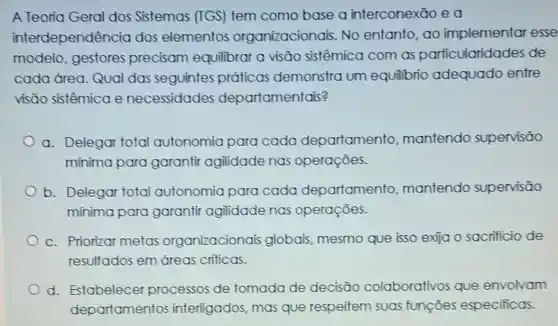 A Teoria Geral dos Sistemas (TGS)tem como base a interconexão e a
interdependê ncia dos elementos organizacionais. No entanto, ao implementar esse
modelo, gestores precisam equilibrar a visão sistêmica com as particularida des de
cada área. Qual das seguintes práticas demonstra um equilibrio adequado entre
visão sistêmica e necessidades departamentais?
a. Delegar total autonomia para cada departamento mantendo supervisão
mínima para garantir agilidade nas operações.
b. Delegar total autonomia para cada departamento mantendo supervisão
mínima para garantir agilidade nas operações.
c. Priorizar metas organizacionais globais, mesmo que isso exija o sacrificio de
resultados em dreas criticas.
d. Estabelecer processos de tomada de decisāo colaborativos que envolvam
departamentos interligados, mas que respeitem suas funçōes especificas.