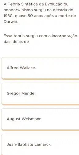 A Teoria Sintética da Evolução ou
neodarwinismo surgiu na década de
1930 , quase 50 anos após a morte de
Darwin.
Essa teoria surgiu com a incorporação
das ideias de
Alfred Wallace.
Gregor Mendel.
August Weismann.
Jean-Baptiste Lamarck.