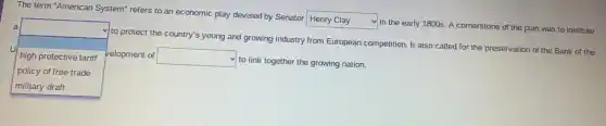 The term "American System refers to an economic play devised by Senator
square 
in the early 1800s.A cornerstone of the plan was to institute a
u
square 
to protect the country's young and growing industry from European competition. It also called for the preservation of the Bank of the
high protective tariff velopment of square 
v to link together the growing nation.
policy of free trade