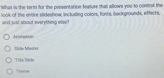 What is the term for the presentation feature that allows you to control the
look of the entire slideshow, including colors, fonts , backgrounds, effects,
and just about everything else?
Animation
Slide Master
Title Slide
Theme