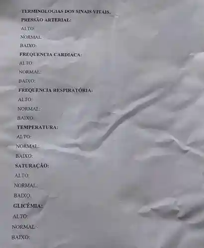 TERMINOLOGIAS DOS SINAIS VITAIS.
PRESSÃO ARTERIAL:
ALTO:
NORMAL:
BAIXO:
FREQUENCIA CARDIACA:
ALTO:
NORMAL:
BAIXO:
FREQUENCIA RESPIRATÓRIA:
ALTO:
NORMAL:
BAIXO:
TEMPERATURA:
ALTO:
NORMAL:
BAIXO:
SATURACÃO:
ALTO:
NORMAL:
BAIXO:
GLICÊMIA:
ALTO:
NORMAL:
BAIXO: