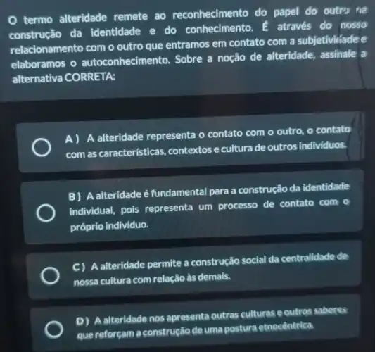 termo alteridade remete ao reconhecimento do papel do outrs we
construção da identidade e do conhecimento.através do nosso
relacionamento com o outro que entramos em contato com a subjetivitiadee
elaboramos o autoconhecime ento. Sobre a noção de alteridade, assinale a
alternativa CORRETA:
A)
A alteridade representa o contato com o outro, o contato
com as características contextos e cultura de outros individuos.
B) A alteridade é fundamental para a construção da identidade
individual, pois representa um processo de contato com o
próprio indivíduo.
C) A alteridade permite a construção social da centralidade de
nossa cultura com relação às demais.
D
A alteridade nos apresenta outras culturas e outros saberes
etnocêntrica.