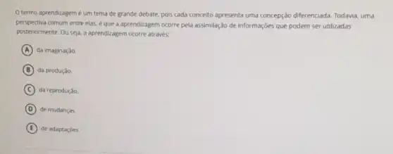 termo aprendizagemé um tema de grande debate, pois cada conceito apresenta uma concepção diferenciada. Todavia, uma
perspectiva comum entre elas é que a aprendizagem ocorre pela assimilação de informações que podem ser utilizadas
posteriormente. Ou seja. a aprendizagem ocorre através:
A da imaginação.
B da produção.
C da reprodução
D de mudanças.
E de adaptaçōes.