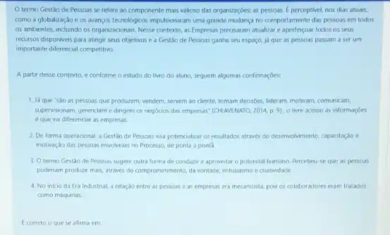 termo Gestǎo de Pessoas se refere ao componente mais valioso das organizaçōes: as pessoas.perceptivel, nos dias atuais,
como a globalizaçao e os avancos tecnologicos impulsionaram uma grande mudança no comportamento das pessoas em todos
os ambientes, indundo os organizacionais, Nesse contexto, as Empresas precisaram atualizar todos os seus
recursos disponiveis para atingi seus objetivos e a Gestão de Pessoas ganha seu espaço, ja que as pessoas passam a ser um
importante diferencial competitive.
A partir desse contexto e conforme o estudo do livro do aluno seguem algumas confirmaçbes.
1. Ja que sao as pessoas que produzem, vendem servem ao cliente, tomam decisibes, lideram, motivam, comunicam,
supervisionam, gerenciam edingem os negocios das empresas (CHIAVENATO, 2014, p.9), 0 livre acesso as informaçbes
eque vai diferenciar as empresas.
2. Deforma operacional, a Gestao de Pessoss visa potencializat os resultados atraves do desenvolvimento, capacitaçdo e
motivaçdo das pessoas envolvidas no Processo, de ponta a ponta
3. Otermo Gestáo de Pessoas sugere outra forma de conduzir e aproveitar o potencial humano. Percebeu-se que as pessoas
poderiam produzir mais, atraves do comprometimento, da ventade entusiasmo e cratividade.
4. No inicio da Era Industrial, a relaçdo entre as pessoas e as empresas era mecanicista pois os colaboradores eram tratados
como máquinas.
Ecorreto o quese afirma em: