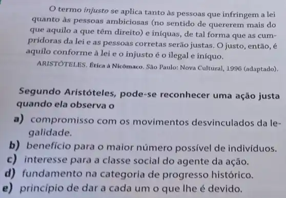 termo injusto se aplica tanto às pessoas que infringem a lei
quanto às pessoas ambiciosas (no sentido de quererem mais do
que aquilo a que têm direito) e iníquas, de tal forma que as cum .
pridoras da lei e as pessoas corretas serão justas . O justo, então, é
aquilo conforme a lei e o injusto éo ilegal e iníquo.
ARISTOTELES. Etica à Nicômaco. Sao Paulo:Nova Cultural, 1996 (adaptado).
Segundo Aristóteles, pode -se reconhecer uma ação justa
quando ela observa o
a)compromi sso com os movimentos desvinculados da le-
galidade.
b) benefício para o maior número possivel de indivíduos.
c) interesse para a classe social do agente da ação.
d) fundame nto na categoria de progresso histórico.
e) princípio de dar a cada um o que the é devido.