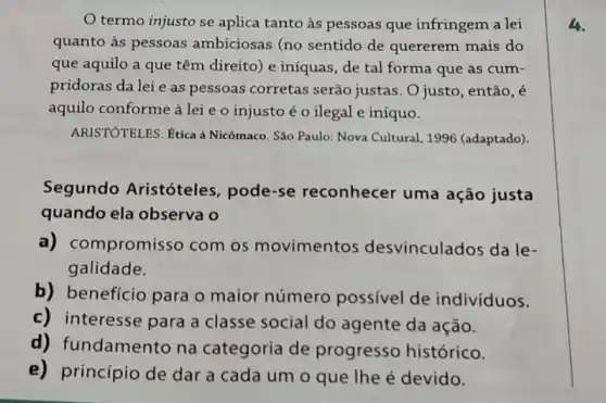 termo injusto se aplica tanto às pessoas que infringem a lei
quanto às pessoas ambiciosas (no sentido de quererem mais do
que aquilo a que têm direito) e iníquas , de tal forma que as cum-
pridoras da lei e as pessoas corretas serão justas. O justo , então, é
aquilo conforme à lei e o injusto é o ilegal e iníquo.
ARISTÓTELES. Etica à Nicômaco. São Paulo: Nova Cultural, 1996 (adaptado).
Segundo Aristóteles , pode-se reconhecer uma ação justa
quando ela observa o
a) con npromisso com os movimentos desvinculados da le-
galidade.
b) beneficio para o maior número possivel de individuos.
c) interesse para a classe social do agente da ação.
d) f undamento na categoria de progresso histórico.
e)princípio de dar a cada um o que Ihe é devido.
4.