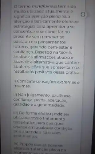 termo mindfulness tem sido
muito utilizado atualmente e
significa atenção plena . Sua
atenção é basicamente oferecer
estratégias para aprender a se
concentrar e se conectar no
presente sem remeter ao
passado e a pensamentos
futuros , gerando bem -estar e
confianca . Baseado na teoria,
analise as afirmações abaixo e
assinale a alternativa que contém
as afirmações que apresenta m os
resultados positivos dessa prática.
I) Combate sensações extremas e
traumas.
II) Não julgamento paciência,
confiança , perda, aceitação,
gratidão e a generosidade.
III) De forma efetiva pode ser
utilizada como tratamento
terapêutico para qualquer
criança em qualquer condição
pois aprende a lidar com
sentimentos.
IV) Propoe que as pessoas
alcancem atenção plena no
momento em