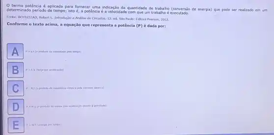 termo potência é aplicada para fornecer uma indicação da quantidade de trabalho (conversão de energia) que pode ser realizado em um
determinado periodo de tempo isto é, a potência é a velocidade com que um trabalho é
Fonte: BOYLESTAD, Robert I.Introdução a Análise de Circuitos. 12. ed. São Paulo: Editora Pearson, 2012.
Conforme o texto acima a equação que representa a potência (P) é dada por:
A
produto da velocidade pelo tempo)
B
P=F/a (for por aceleração)
C
P=R.I produto da resisténcia ncia elétrica pela corrente elétric).
D
P=mcdot g (o produto da massa pela aceleração devido a gravidade).
P=W/t (energia por tempo).