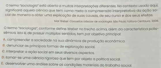 termo "sociologia" está aberto a muitas interpretações diferentes No contexto usado aqui
significará aquela ciência que tem como meta a compreensão interpretativa da ação sơ-
cial de maneira a obter uma explicação de suas causas, de seu curso e dos seus efeitos.
Max Weber. Conceitos básicos de sociologia. Sáo Paulo:Editora Centauro, 2008.
termo "sociologia', conforme define Weber no trecho acima, além da característica polis-
sêmica, isto é, de possuir múltiplos sentidos tem por objetivo principal:
A. compreender a sociedade na sua dinâmica de produção econômica.
B. denunciar as principais formas de exploração social.
C. interpretar a ação social em seus diversos aspectos.
D. tornar-se uma ciência rigorosa que tem por objeto a politica social.
E. desenvolver uma análise sobre as condições materiais do trabalho social.