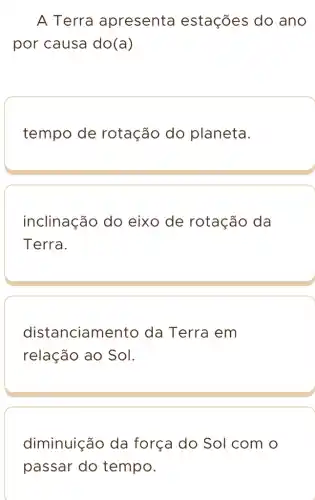 A Terra apresenta estações do ano
por causa do(a)
tempo de rotação do planeta.
inclinação do eixo de rotação da
Terra.
distanciame ento da Terra em
relação ao Sol.
diminuição da força do Sol com o
passar do tempo.