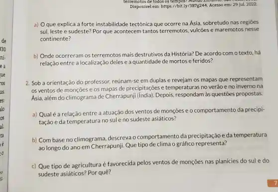 terremotos de todos os tempos? Mundo Estranno. Sao
Disponível em: https://bit.ly/3B7g244. Acesso em.29 jul. 2022.
a) 0 que explica a forte instabilidade tectônica que ocorre na Ásia , sobretudo nas regiōes
sul, leste e sudeste Por que acontecem tantos terremotos , vulcōes e maremotos nesse
continente?
b) Onde ocorreram os terremotos mais destrutivos da História? De acordo como texto, há
relação entre a localização deles e a quantidade de mortos e feridos?
2. Sob a orientação do professor reúnam-se em duplas e revejam os mapas que representam
os ventos de monçōes e os mapas de precipitações e temperaturas no verão e no inverno na
Ásia, além do climograma de Cherrapunji (India). Depois, respondam às questōes propostas.
a) Qualé a relação entre a atuação dos ventos de monçōes e o comportamento da precipi-
tação e da temperatura no sule no sudeste asiáticos?
b) Combase no climograma descreva o comportamento da precipitação e da temperatura
ao longo do ano em Cherrapunji Que tipo de clima o gráfico representa?
c) Que tipo de agricultura é favorecida pelos ventos de monções nas planícies do sule do
sudeste asiáticos ? Por quê?