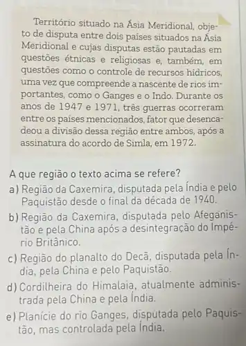 Território situado na Ásia Meridional, obje-
to de disputa entre dois países situados na Ásia
Meridional e cujas disputas estão pautadas em
questōes étnicas e religiosas e, também, em
questoes como o controle de recursos hidricos,
uma vez que compreende a nascente de rios im-
portantes, como o Ganges e o Indo. Durante os
anos de 1947 e 1971, três guerras ocorreram
entre os países mencionados, fator que desenca-
deou a divisão dessa região entre ambos, após a
assinatura do acordo de Simla, em 1972.
A que região o texto acima se refere?
a) Região da Caxemira disputada pela India e pelo
Paquistão desde o final da década de 1940.
b) Região da Caxemira disputada pelo Afeganis-
tão e pela China após a desintegração do Impé-
rio Britânico.
c) Região do planalto do Decã, disputada pela in-
dia, pela China e pelo Paquistão.
d) Cordilheira do Himalaia, atualmente adminis-
trada pela China e pela India.
e) Planície do rio Ganges, disputada pelo Paquis-