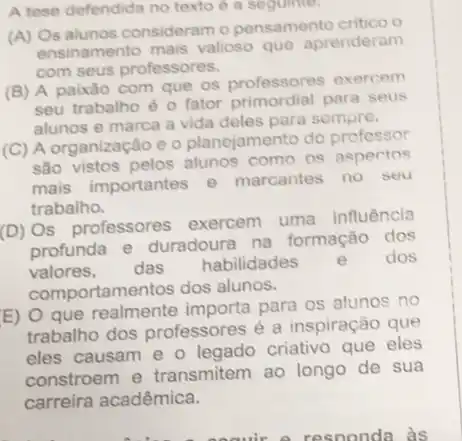 A tese defendida no texto é a sequinte.
(A) Os alunos consideram o pensamento critico o
ensinamento mais valioso que aprenderam
com seus professores.
(B) A paixão com que os professores exercem
seu trabalho é 0 fator primordial para seus
alunos e marca a vida deles para sempre.
(C) A organização e o planejamento do professor
são vistos pelos alunos como os aspectos
mais importantes e marcantes no seu
trabalho.
(D) Os professores exercem uma
influência
profunda e duradoura na formação dos
valores, das
habilidades e dos
comportamentos dos alunos.
E) O que realmente importa para os alunos no
trabalho dos professores é a inspiração que
eles causam e o legado criativo que eles
constroem e transmitem ao longo de sua
carreira acadêmica.