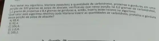 testar seu algoritmo, Mariana absculter verificando que nessa quantidade de carboidratos, protelinas e gorduras em uma
12 grama de proteinas e 4 gramas de gorduras e então
Qual valor esse algoritmo retornou apds Marlana inserir as quantidades de carboldrato, tmo
dessa porçao de polpa de abacate?
A) 68,4
a) 92,4
c)104,4
D) 115,6
E) 265,2