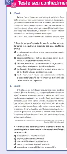 Teste seu conhecimer
1. (Enem)
Trata-se de um gigantesco movimento de construção de ci-
dades, necessário para o assentamento residencial dessa popula
ção, bem como de suas necessidades de trabalho abastecimento,
transportes, saúde, energia, agua etC. Ainda que o rumo tomado
pelo crescimento urbano nào tenha respondido satisfatoriamen-
te a todas essas necessidades, o território foi ocupado e foram
construidas as condições para viver nesse espaço.
MARICATO, E. Brasil, cidnier;alternativas para acrise urban. Petropolis Vozes.
2001.
A dinâmica de transformação das cidades tende a apresen-
tar como consequêncla a expansão das áreas periféricas
pelo(a)
a) crescimento da população urbana e aumento da especula-
ção imobiliária.
b) direcionamento maior do fluxo de pessoas, devido a exis-
tência de um grande número de serviços.
c) delimitação de áreas para uma ocupação organizada do
espaço fisico, melhorando a qualidade de vida.
d) implantação de politicas públicas que promovem a mora
dia e o direito a cidade aos seus moradores.
e) reurbanização de moradias nas dreas centrais, mantendo
trabalhador próximo ao seu emprego, diminuindo os
deslocamentos para a periferia.
(Enem)
fenomeno da mobilidade populacional vem, desde as
últimas décadas do século XX, apresentando transformaçbes
significativas no seu comportamento , não só no Brasil como
tambérn em outras partes do mundo. Esses novos processos
se materializam, entre outros aspectos, na dimensão interna,
pelo redirecionamento dos fluxos migratórios para as cidades
médias, em detrimento dos grandes centros urbanos; pelos des
locamentos de curta duração e a distâncias menores;pelos mo-
vimentos pendulares, que pasaam a assumir maior relevancia
nas estratégias de sobrevivéncia nào mais restritos aos grandes
aglomerados urbanos.
OLIVEIRA, L. A. P.Reflexies solve as deslecamentos populacionals no Brosil. Rio de
Japeiro: 18GB, 2011 (adaptado)
A redefinição dos fluxos migratórios internos no Brasil,no
periodo apontado no texto tem como causa a intensificação
do processo de
a) descapitalização do setor primário
b) ampliação da economia informal.
c) tributação da área residencial citadina.
d) desconcentração da atividade industrial.
e) saturação de empregabilidade do setor terciário.