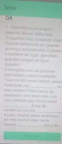 Teste
04
1.- Relembre a passagem
descrita abaixo intitulada
"Enquanto isso, a casa de Dom
Quixote achava-se em grande
alvoroço, estando nela o padre
barbeiro do lugar,que eram
grandes amigos de Dom
Quixote."
E complete com as palavras
pertinentes respectivamente
Que me diz vossa mercé, senho
licenciado, da __ do
meu senhor? Três dias ja se
passaram sem sinal dele, e eu
aqui entendo que foram esses
__ livros de
cavalarias que the __
juizo. Muitas vezes aconteceu
ao meu senhor estar lendo
nesses __ livros de