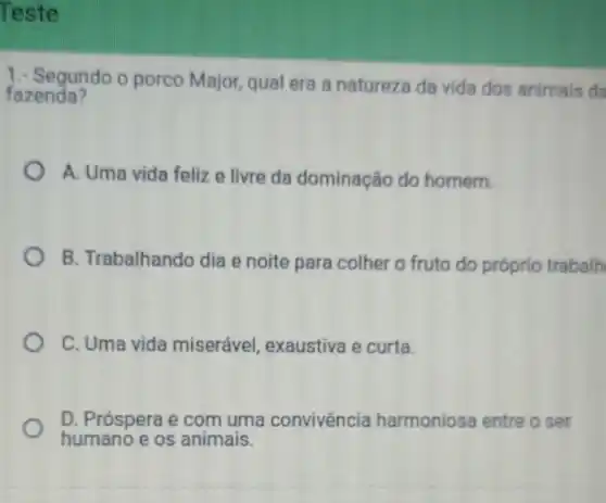 Teste
1. Segundo o porco Major, qual era a natureza da vida dos animais da
fazenda?
A. Uma vida feliz e livre da dominação do homem.
B. Trabalhando dia e noite para colher o fruto do próprio trabalh
C. Uma vida miserável, exaustiva e curta.
D. Próspera e com uma convivência harmoniosa entre o ser
humano e os animais.