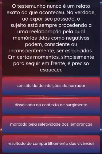 testemunho nunca é um relato
exato do que aconteceu . Na verdade,
ao expor seu passado, o
sujeito está sempre procedendo a
uma reelaboração pela qual
memórias tidas como negativas
podem , consciente ou
inconscientemente , ser esquecidas
Em certos momentos , simplesmente
para seguir em frente, é preciso
esquecer.
constituída de intuições do narrador
dissociada do contexto de surgimento
marcada pela seletividade das lembranças
resultado do compartilham ento das vivências