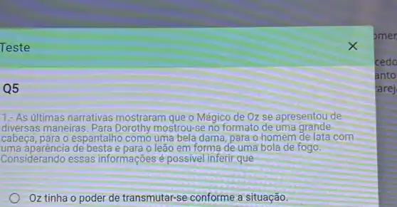 Teste
Q5
1. As últimas narrativas mostraram que o Mágico de Oz se apresentou de
diversas maneiras. Para Dorothy mostrou-se no formato de uma grande
cabeca, para o espantalho como uma bela dama, para o homem de lata com
uma aparência de besta e para o leão em forma de uma bola de fogo.
Considerando essas informações é possivel inferir que
Oz tinha o poder de transmutar-se conforme a situação
pmer