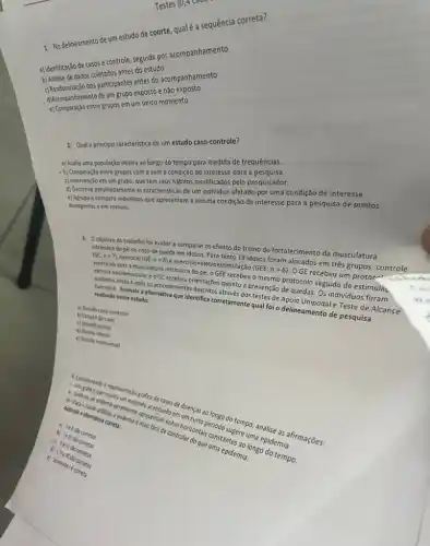 Testes (0,4 Caud
1. No delineamento de um estudo de coorte, qualé a sequência correta?
a) Identificação de casose controle, seguida por acompanhamento
b) Analise de dados coletados antes do estudo
d) Randomização dos participantes antes do acompanhamento
de um grupo exposto e não exposto
e) Comparação entre grupos em um único momento
2. Qual a principal caracteristica de um estudo caso-controle?
a) Avalia uma população inteira ao longo do tempo para medida de frequências.
b) Comparação entre grupos com e sem a condição de interesse para a pesquisa.
c) Intervenção em um grupo que tem seus hábitos modificados pelo pesquisador.
d) Descreve detalhadamente as caracteristicas de um individuo afetado por uma condição de interesse.
e) Agrupa e compara individuos que apresentam a mesma condição de interesse para a pesquisa de pontos
divergentes e em comum.
3. Oobjetivo do trabalho foi avaliar e comparar os efeitos do treino de fortalecimento da musculatura
intrinseca do pé no risco de queda em idosos. Para tanto 19 idosos foram alocados em três grupos: controle (GC;n=7) exercicio (GE;n=6)
exercicio-eletroestimulação
(GEE;n=6)
GE recebeu um protoc exercios para a musculatura intrinseca do pé, o GEE recebeu o mesmo protocolo seguido de estimula.
neuromusculare o GC edimentiontações quanto's prevenção de quedas. Os individuos foram
realisasi Assinale a alternativa que identifica corretamente qual foi o delineamento de pesquisa
eapos os procedimento entifica concernes dos testes de Apoio amentale Teste de Alcance realizado nesse estudo:
a) Estudo caso-controle
b)Estudo de caso
d)
c) Estudo coorte
e) Estudo transversal
4. Considerando mostra entagdo gráfica de uado em doensas ao longo someone analise as afirmações:
a. Craces de endema endocate apresentam enter acentuado en
a)
corretas
c) Somentele contet