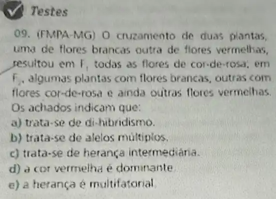 (√) Testes
09. (FMPA-MG) 0 cruzamento de duas plantas.
uma de flores brancas outra de flores vermelhas.
pesultou em F_(1) todas as flores de cor-de-rosa, em
F_(2) algumas plantas com flores brancas, outras com
flores cor-de-rasa e ainda outras flores vermeihas.
Os achados indicam que:
a) trata-se de di-hibridismo.
b) trata-se de alelos multiplos.
c) trata-se de herança intermediana.
d) a cor vermelha é dominante
e) a herança é multifatorial