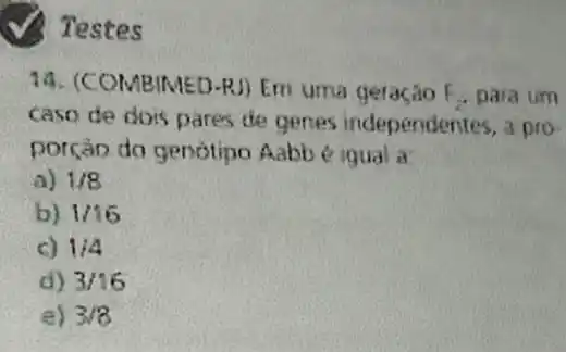 Testes
14. (COMBIMED -RJ) Em uma geração F_(2) para um
caso de dois pares de genes independentes , a pro-
porçáo do genotipo Aabb e igual a:
a) 1/8
b) 1/16
c) 1/4
d) 3/16
e) 3/8