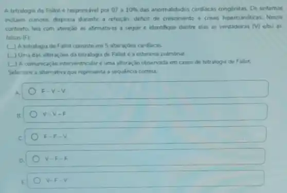 A tetralogia de Fallot e responsável por 07 a 10%  das anormalidades cardiacas congênitas. Os sintomas
induem cianose, dispneia durante a refeição, déficit de crescimento e crises hipercianóticas. Nesse
contexto, leia com atenção as afirmativas a seguir e identifique dentre elas as verdadeiras (v) elou as
falsas (F)
(1) A tetralogia de Fallot consiste em 5 alteraçōes cardiacas.
L) Uma das alteraçōes da tetralogia de Fallot é a estenose pulmonar.
__ A comunicação interventricular é uma alteração observada em casos de tetralogia de Fallot.
Selecione a alternativa que representa a sequência correta:
F-V-V
V-V-F
F-F-V
V-F-F
V-F-V