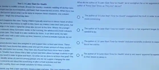 Text 1: A Later Start for Health
ta familiar in middle schools all over the country: students nodding off during class,
neglected due to exhaustion and lower than expected test scores. While there has
discussion about what can be done to improve these situations, one solution
ous-begin the school day later.
arch supports this view.Young children typically need ten to eleven hours of sleep
his amount decreases to eight to nine hours as children enter their teen years, but
ange in the brain's signal for sleep also occurs at this time Where the younger
releases sleep hormones earlier in the evening the adolescent's brain releases
ones later. This leads to a later bedtime for teens. In an ideal works, the later
ould come with a later wake-up time; however,school schedules typically do not
those wishes.
wned doctors have also weighed in and support later school start times These
doctors have found that adolescents who get the proper amount of sleep receive
les and better test scores. They have also found that these teens have a better
e. Studies have shown that a later school start time allows teenage students to get
ey need in order to grow and learn.So what can be done to achieve this goal? The
identily areas of concern among groups who do not support changing the start
concerns are about the scheduling of after school activities and bus
ion. Luckily, there are simple solutions for these concerns.
onents say that a later start time means a later end time. This may interfere with
What did the author of "A Later Start Time for Health" do to strengthen his or her argument II
author of "Keep Start Times as They Are'did not?
A
The author of A Later Start Time for Health' exaggerated the truth in order to se
more convincing
B
The author of 'A Later Start Time for Health' made his or her argument longer th
needed to be.
The author of A Later Start Time for Health" included scientific evidence to supp
c
his or her claims.
The outhor of "A Later Start Time for Health" tried to win teens' approval by appea D
to their desire to aleep in