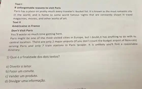 Text I
8 unforgettable reasons to visit Paris
Paris has a place on pretty much every traveler's bucket list. It is known as the most romantic city
in the world,and is home to some world famous 'sights that are constantly shown in travel
magazines, movies, and other works of art.
Text II
Américaine in France
Don't Visit Paris
You'll waste so much time getting here.
Paris might be one of the most visited cities in Europe, but I doubt,it has anything to do with its
central location. There are only 2 major airports (if you don't count the budget airport of Beauvais)
serving Paris and only 7 train stations in Paris 'proper. It is unlikely you'll find a reasonable
itinerary.
1) Qual é a finalidade dos dois textos?
a) Divertir o leitor.
b) Fazer um convite.
c) Vender um produto.
d) Divulgar uma informação.