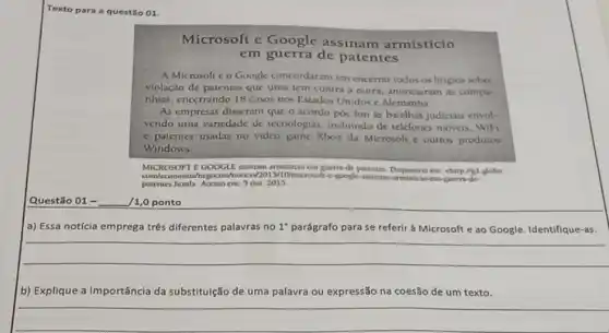 Text o para a questão 01.
Microsoft e Google assinam armistício
em guerra de patentes
A Microsoft c o Google concordaram em encerrar todos os litigios sobre
violação de patentes que uma tem contra a outra, anunciaram as compa-
nhias, encerrando 18 casos nos Estados Unidos e Alemanha
As empresas disseram que o acordo poe fim as batalhas judiciats envol-
vendo uma variedade de tecnologias, incluindo de telelones moveis, WIFI
e patentes usadas no video game Xbox da Microsoft e outros produtos
Windows.
MICROSOFT E GOOGLI patentes. Disponivel em: chirpligt MICROSOFT E GOOGLE assinam armisticio en guem dc globo.
patentes himls. Aceso em 5 out 2015
Questão 01 - __ 1,0 ponto
a) Essa notícia emprega três diferentes palavras no 1^circ  parágrafo para se referir à Microsoft e ao Google. Identifique-as.
__
b) Explique a importância da substituição de u uma palavra ou expressão na coesão de um texto.